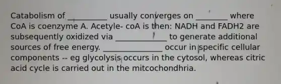 Catabolism of __________ usually converges on ________ where CoA is coenzyme A. Acetyle- coA is then: NADH and FADH2 are subsequently oxidized via _____________ to generate additional sources of free energy. _______________ occur in specific cellular components -- eg glycolysis occurs in the cytosol, whereas citric acid cycle is carried out in the mitcochondhria.