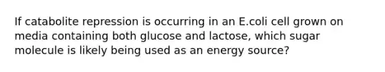 If catabolite repression is occurring in an E.coli cell grown on media containing both glucose and lactose, which sugar molecule is likely being used as an energy source?