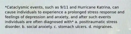 *Cataclysmic events, such as 9/11 and Hurricane Katrina, can cause individuals to experience a prolonged stress response and feelings of depression and anxiety, and after such events individuals are often diagnosed with* a. posttraumatic stress disorder. b. social anxiety. c. stomach ulcers. d. migraines.