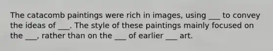 The catacomb paintings were rich in images, using ___ to convey the ideas of ___. The style of these paintings mainly focused on the ___, rather than on the ___ of earlier ___ art.