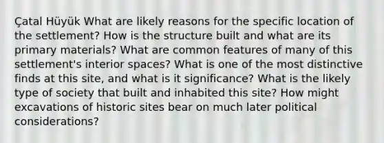 Çatal Hüyük What are likely reasons for the specific location of the settlement? How is the structure built and what are its primary materials? What are common features of many of this settlement's interior spaces? What is one of the most distinctive finds at this site, and what is it significance? What is the likely type of society that built and inhabited this site? How might excavations of historic sites bear on much later political considerations?