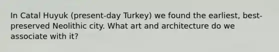 In Catal Huyuk (present-day Turkey) we found the earliest, best-preserved Neolithic city. What art and architecture do we associate with it?