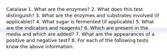 Catalase 1. What are the enzymes? 2. What does this test distinguish? 3. What are the enzymes and substrates involved (if applicable)? 4. What sugar is fermented (if applicable) 5. What are the indicators and reagents? 6. Which are present in the media and which are added? 7. What are the appearances of a positive and negative test? 8. For each of the following tests know the above information.