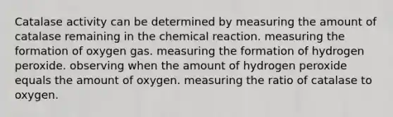 Catalase activity can be determined by measuring the amount of catalase remaining in the chemical reaction. measuring the formation of oxygen gas. measuring the formation of hydrogen peroxide. observing when the amount of hydrogen peroxide equals the amount of oxygen. measuring the ratio of catalase to oxygen.