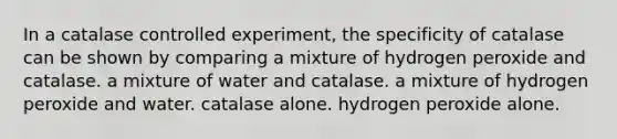 In a catalase controlled experiment, the specificity of catalase can be shown by comparing a mixture of hydrogen peroxide and catalase. a mixture of water and catalase. a mixture of hydrogen peroxide and water. catalase alone. hydrogen peroxide alone.