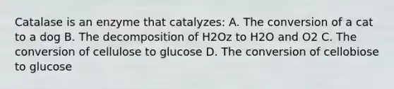 Catalase is an enzyme that catalyzes: A. The conversion of a cat to a dog B. The decomposition of H2Oz to H2O and O2 C. The conversion of cellulose to glucose D. The conversion of cellobiose to glucose