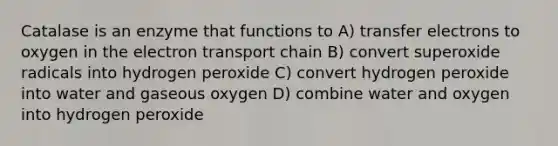 Catalase is an enzyme that functions to A) transfer electrons to oxygen in the electron transport chain B) convert superoxide radicals into hydrogen peroxide C) convert hydrogen peroxide into water and gaseous oxygen D) combine water and oxygen into hydrogen peroxide