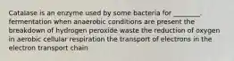 Catalase is an enzyme used by some bacteria for ________. fermentation when anaerobic conditions are present the breakdown of hydrogen peroxide waste the reduction of oxygen in aerobic cellular respiration the transport of electrons in the electron transport chain