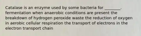 Catalase is an enzyme used by some bacteria for ________. fermentation when anaerobic conditions are present the breakdown of hydrogen peroxide waste the reduction of oxygen in aerobic cellular respiration the transport of electrons in the electron transport chain