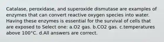 Catalase, peroxidase, and superoxide dismutase are examples of enzymes that can convert reactive oxygen species into water. Having these enzymes is essential for the survival of cells that are exposed to Select one: a.O2 gas. b.CO2 gas. c.temperatures above 100°C. d.All answers are correct.