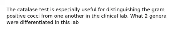 The catalase test is especially useful for distinguishing the gram positive cocci from one another in the clinical lab. What 2 genera were differentiated in this lab