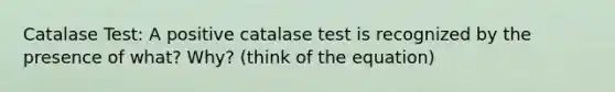 Catalase Test: A positive catalase test is recognized by the presence of what? Why? (think of the equation)