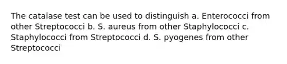 The catalase test can be used to distinguish a. Enterococci from other Streptococci b. S. aureus from other Staphylococci c. Staphylococci from Streptococci d. S. pyogenes from other Streptococci