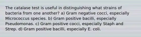 The catalase test is useful in distinguishing what strains of bacteria from one another? a) Gram negative cocci, especially Micrococcus species. b) Gram positive bacilli, especially Pseudomonas. c) Gram positive cocci, especially Staph and Strep. d) Gram positive bacilli, especially E. coli.