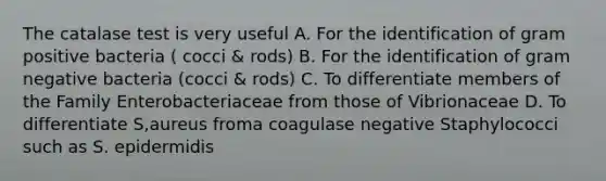 The catalase test is very useful A. For the identification of gram positive bacteria ( cocci & rods) B. For the identification of gram negative bacteria (cocci & rods) C. To differentiate members of the Family Enterobacteriaceae from those of Vibrionaceae D. To differentiate S,aureus froma coagulase negative Staphylococci such as S. epidermidis