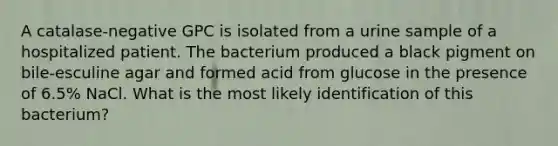 A catalase-negative GPC is isolated from a urine sample of a hospitalized patient. The bacterium produced a black pigment on bile-esculine agar and formed acid from glucose in the presence of 6.5% NaCl. What is the most likely identification of this bacterium?