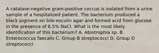 A catalase-negative gram-positive coccus is isolated from a urine sample of a hospitalized patient. The bacterium produced a black pigment on bile-esculin agar and formed acid from glucose in the presence of 6.5% NaCl. What is the most likely identification of this bacterium? A. Abiotrophia sp. B. Enterococcus faecalis C. Group B streptococci D. Group D streptococci