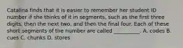 Catalina finds that it is easier to remember her student ID number if she thinks of it in segments, such as the first three digits, then the next two, and then the final four. Each of these short segments of the number are called __________. A. codes B. cues C. chunks D. stores