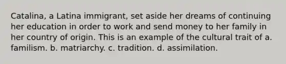 Catalina, a Latina immigrant, set aside her dreams of continuing her education in order to work and send money to her family in her country of origin. This is an example of the cultural trait of a. familism. b. matriarchy. c. tradition. d. assimilation.