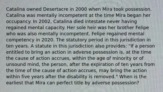 Catalina owned Desertacre in 2000 when Mira took possession. Catalina was mentally incompetent at the time Mira began her occupancy. In 2002, Catalina died intestate never having regained mental capacity. Her sole heir was her brother Felipe who was also mentally incompetent. Felipe regained mental competency in 2020. The statutory period in this jurisdiction in ten years. A statute in this jurisdiction also provides: "If a person entitled to bring an action in adverse possession is, at the time the cause of action accrues, within the age of minority or of unsound mind, the person, after the expiration of ten years from the time of the cause of action accrues, may bring the action within five years after the disability is removed." When is the earliest that Mira can perfect title by adverse possession?