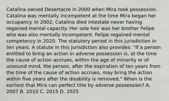 Catalina owned Desertacre in 2000 when Mira took possession. Catalina was mentally incompetent at the time Mira began her occupancy. In 2002, Catalina died intestate never having regained mental capacity. Her sole heir was her brother Felipe who was also mentally incompetent. Felipe regained mental competency in 2020. The statutory period in this jurisdiction in ten years. A statute in this jurisdiction also provides: "If a person entitled to bring an action in adverse possession is, at the time the cause of action accrues, within the age of minority or of unsound mind, the person, after the expiration of ten years from the time of the cause of action accrues, may bring the action within five years after the disability is removed." When is the earliest that Mira can perfect title by adverse possession? A. 2007 B. 2010 C. 2015 D. 2025