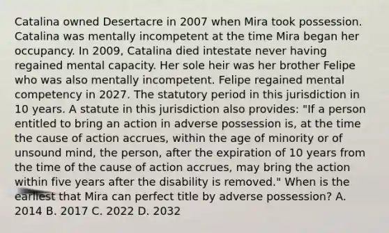 Catalina owned Desertacre in 2007 when Mira took possession. Catalina was mentally incompetent at the time Mira began her occupancy. In 2009, Catalina died intestate never having regained mental capacity. Her sole heir was her brother Felipe who was also mentally incompetent. Felipe regained mental competency in 2027. The statutory period in this jurisdiction in 10 years. A statute in this jurisdiction also provides: "If a person entitled to bring an action in adverse possession is, at the time the cause of action accrues, within the age of minority or of unsound mind, the person, after the expiration of 10 years from the time of the cause of action accrues, may bring the action within five years after the disability is removed." When is the earliest that Mira can perfect title by adverse possession? A. 2014 B. 2017 C. 2022 D. 2032