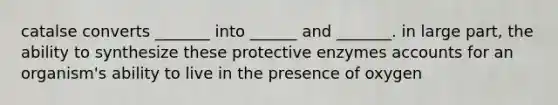 catalse converts _______ into ______ and _______. in large part, the ability to synthesize these protective enzymes accounts for an organism's ability to live in the presence of oxygen