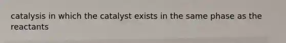 catalysis in which the catalyst exists in the same phase as the reactants