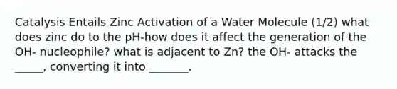 Catalysis Entails Zinc Activation of a Water Molecule (1/2) what does zinc do to the pH-how does it affect the generation of the OH- nucleophile? what is adjacent to Zn? the OH- attacks the _____, converting it into _______.