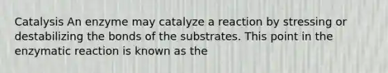 Catalysis An enzyme may catalyze a reaction by stressing or destabilizing the bonds of the substrates. This point in the enzymatic reaction is known as the