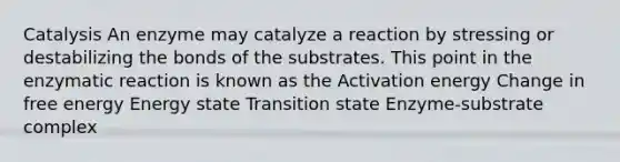 Catalysis An enzyme may catalyze a reaction by stressing or destabilizing the bonds of the substrates. This point in the enzymatic reaction is known as the Activation energy Change in free energy Energy state Transition state Enzyme-substrate complex