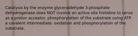 Catalysis by the enzyme glyceraldehyde 3‑phosphate dehydrogenase does NOT involve an active site histidine to serve as a proton acceptor. phosphorylation of the substrate using ATP. a covalent intermediate. oxidation and phosphorylation of the substrate.