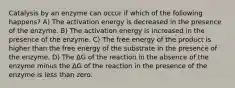 Catalysis by an enzyme can occur if which of the following happens? A) The activation energy is decreased in the presence of the enzyme. B) The activation energy is increased in the presence of the enzyme. C) The free energy of the product is higher than the free energy of the substrate in the presence of the enzyme. D) The ΔG of the reaction in the absence of the enzyme minus the ΔG of the reaction in the presence of the enzyme is less than zero.