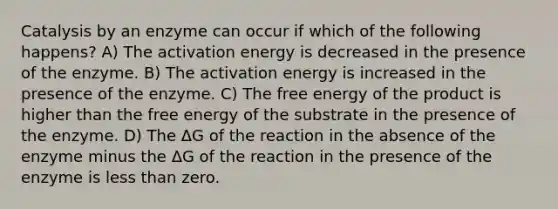 Catalysis by an enzyme can occur if which of the following happens? A) The activation energy is decreased in the presence of the enzyme. B) The activation energy is increased in the presence of the enzyme. C) The free energy of the product is higher than the free energy of the substrate in the presence of the enzyme. D) The ΔG of the reaction in the absence of the enzyme minus the ΔG of the reaction in the presence of the enzyme is less than zero.