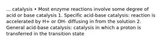 ... catalysis • Most enzyme reactions involve some degree of acid or base catalysis 1. Specific acid-base catalysis: reaction is accelerated by H+ or OH- diffusing in from the solution 2. General acid-base catalysis: catalysis in which a proton is transferred in the transition state