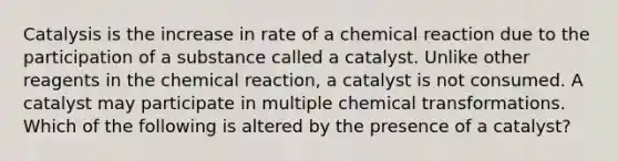 Catalysis is the increase in rate of a chemical reaction due to the participation of a substance called a catalyst. Unlike other reagents in the chemical reaction, a catalyst is not consumed. A catalyst may participate in multiple chemical transformations. Which of the following is altered by the presence of a catalyst?