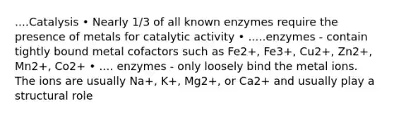 ....Catalysis • Nearly 1/3 of all known enzymes require the presence of metals for catalytic activity • .....enzymes - contain tightly bound metal cofactors such as Fe2+, Fe3+, Cu2+, Zn2+, Mn2+, Co2+ • .... enzymes - only loosely bind the metal ions. The ions are usually Na+, K+, Mg2+, or Ca2+ and usually play a structural role