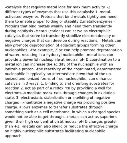 -catalysis that requires metal ions for maximum activity. -2 different types of enzymes that use this catalysis: 1. metal-activated enzymes -Proteins that bind metals tightly and need them to enable proper folding or stability 2.metalloenzymes - Proteins that bind metals weakly and need them transiently during catalysis -Metals (cations) can serve as electrophilic catalysts that serve to transiently stabilize electron density or negative charges that can develop during reactions. - Metals can also promote deprotonation of adjacent groups forming other nucleophiles. -For example, Zinc can help promote deprotonation of water, resulting in a hydroxyl nucleophile. -metal ions can provide a powerful nucleophile at neutral pH & coordination to a metal ion can increase the acidity of the nucleophile with an ionizable proton. -the reactivity of the coordinated, deprotonated nucleophile is typically an intermediate btwn that of the un-ionized and ionized forms of free nucleophile. -can enhance catalysis in 3 ways: 1. binding to and orienting substrates for reaction 2. act as part of a redox rxn by providing a well for electrons-->mediate redox rxns through changes in oxidation state. 3. electrostatic stabalization or sheilding of negative charges-->nuetralize a negative charge via providing positive charge. allows enzymes to transfer substrates through something such as a cell membrane, in which a charged species would not be able to get through. -metals can act as superions given their high concentration at neutral pH & charges greater than +1. -metals can also sheild or reduce the effective charge on highly nucleophilic substrates facilitating nucleophile approach