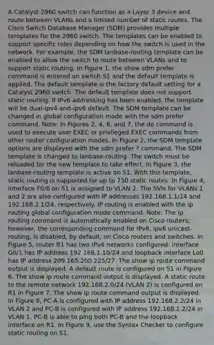 A Catalyst 2960 switch can function as a Layer 3 device and route between VLANs and a limited number of static routes. The Cisco Switch Database Manager (SDM) provides multiple templates for the 2960 switch. The templates can be enabled to support specific roles depending on how the switch is used in the network. For example, the SDM lanbase-routing template can be enabled to allow the switch to route between VLANs and to support static routing. In Figure 1, the show sdm prefer command is entered on switch S1 and the default template is applied. The default template is the factory default setting for a Catalyst 2960 switch. The default template does not support static routing. If IPv6 addressing has been enabled, the template will be dual-ipv4-and-ipv6 default. The SDM template can be changed in global configuration mode with the sdm prefer command. Note: In Figures 2, 4, 6, and 7, the do command is used to execute user EXEC or privileged EXEC commands from other router configuration modes. In Figure 2, the SDM template options are displayed with the sdm prefer ? command. The SDM template is changed to lanbase-routing. The switch must be reloaded for the new template to take effect. In Figure 3, the lanbase-routing template is active on S1. With this template, static routing is supported for up to 750 static routes. In Figure 4, interface F0/6 on S1 is assigned to VLAN 2. The SVIs for VLANs 1 and 2 are also configured with IP addresses 192.168.1.1/24 and 192.168.2.1/24, respectively. IP routing is enabled with the ip routing global configuration mode command. Note: The ip routing command is automatically enabled on Cisco routers; however, the corresponding command for IPv6, ipv6 unicast-routing, is disabled, by default, on Cisco routers and switches. In Figure 5, router R1 has two IPv4 networks configured: interface G0/1 has IP address 192.168.1.10/24 and loopback interface Lo0 has IP address 209.165.200.225/27. The show ip route command output is displayed. A default route is configured on S1 in Figure 6. The show ip route command output is displayed. A static route to the remote network 192.168.2.0/24 (VLAN 2) is configured on R1 in Figure 7. The show ip route command output is displayed. In Figure 8, PC-A is configured with IP address 192.168.2.2/24 in VLAN 2 and PC-B is configured with IP address 192.168.1.2/24 in VLAN 1. PC-B is able to ping both PC-B and the loopback interface on R1. In Figure 9, use the Syntax Checker to configure static routing on S1.