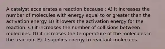 A catalyst accelerates a reaction because : A) it increases the number of molecules with energy equal to or greater than the activation energy. B) it lowers the activation energy for the reaction. C) it increases the number of collisions between molecules. D) it increases the temperature of the molecules in the reaction. E) it supplies energy to reactant molecules.