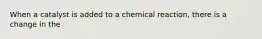 When a catalyst is added to a chemical reaction, there is a change in the