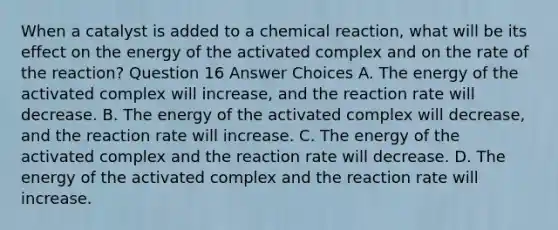 When a catalyst is added to a chemical reaction, what will be its effect on the energy of the activated complex and on the rate of the reaction? Question 16 Answer Choices A. The energy of the activated complex will increase, and the reaction rate will decrease. B. The energy of the activated complex will decrease, and the reaction rate will increase. C. The energy of the activated complex and the reaction rate will decrease. D. The energy of the activated complex and the reaction rate will increase.