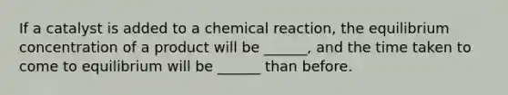 If a catalyst is added to a chemical reaction, the equilibrium concentration of a product will be ______, and the time taken to come to equilibrium will be ______ than before.