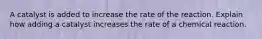A catalyst is added to increase the rate of the reaction. Explain how adding a catalyst increases the rate of a chemical reaction.