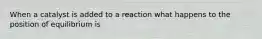 When a catalyst is added to a reaction what happens to the position of equilibrium is