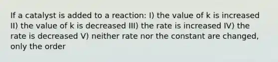 If a catalyst is added to a reaction: I) the value of k is increased II) the value of k is decreased III) the rate is increased IV) the rate is decreased V) neither rate nor the constant are changed, only the order