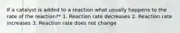 If a catalyst is added to a reaction what usually happens to the rate of the reaction?* 1. Reaction rate decreases 2. Reaction rate increases 3. Reaction rate does not change