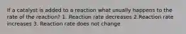 If a catalyst is added to a reaction what usually happens to the rate of the reaction? 1. Reaction rate decreases 2.Reaction rate increases 3. Reaction rate does not change