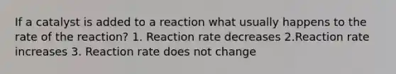 If a catalyst is added to a reaction what usually happens to the rate of the reaction? 1. Reaction rate decreases 2.Reaction rate increases 3. Reaction rate does not change