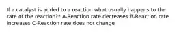 If a catalyst is added to a reaction what usually happens to the rate of the reaction?* A-Reaction rate decreases B-Reaction rate increases C-Reaction rate does not change